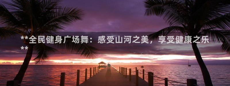 尊龙ag旗舰厅官网官方入口：**全民健身广场舞：感受山河